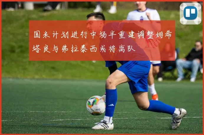 国米计划进行中场半重建调整姆希塔良与弗拉泰西或将离队
