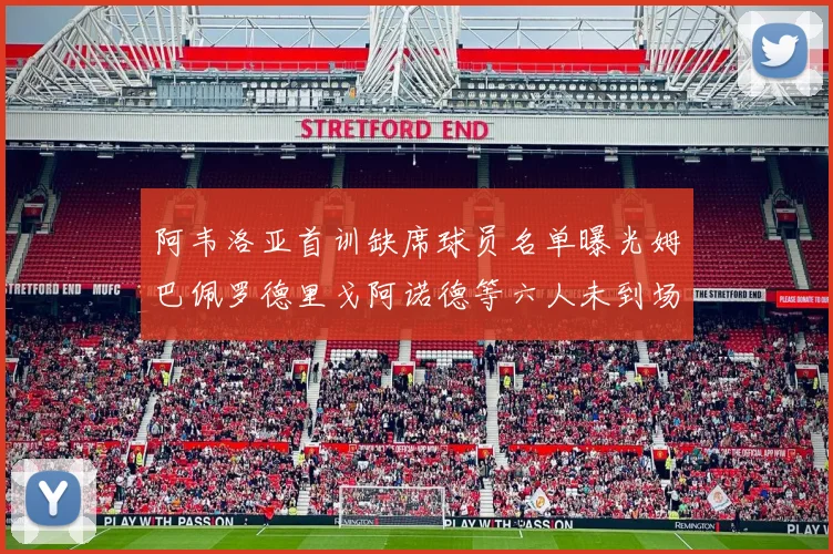阿韦洛亚首训缺席球员名单曝光姆巴佩罗德里戈阿诺德等六人未到场