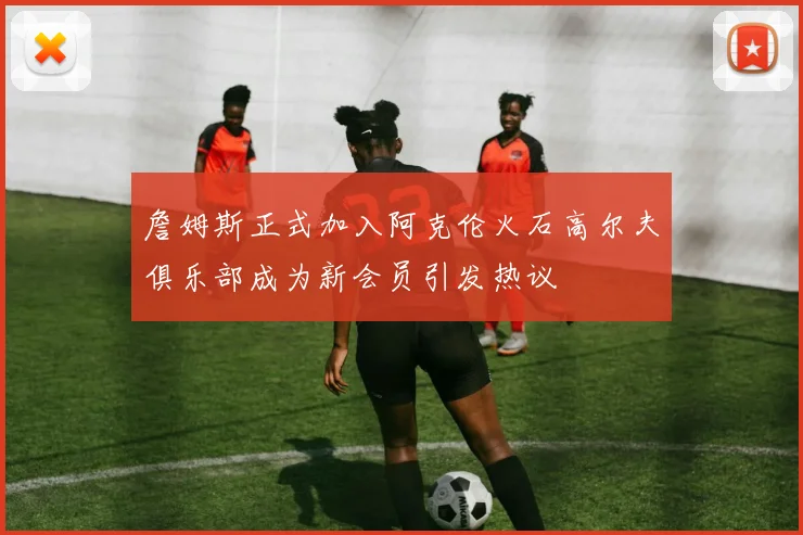 詹姆斯正式加入阿克伦火石高尔夫俱乐部成为新会员引发热议