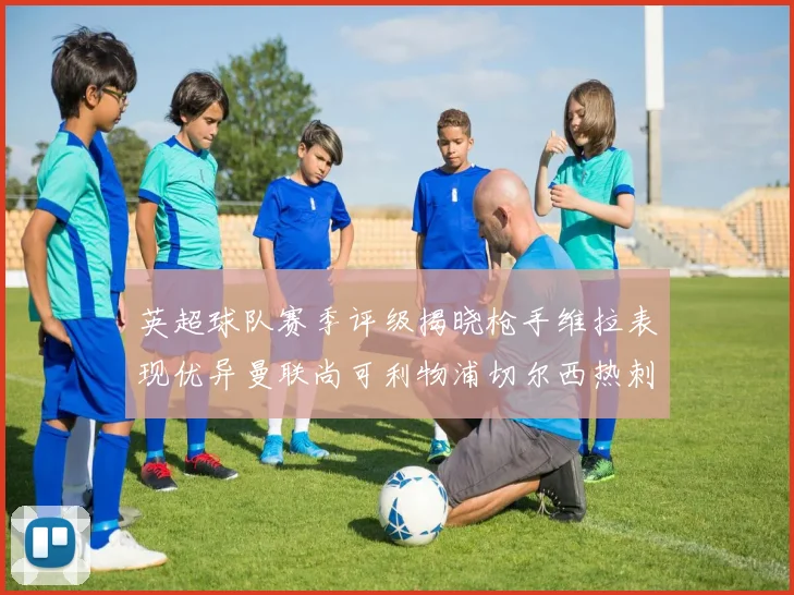 英超球队赛季评级揭晓枪手维拉表现优异曼联尚可利物浦切尔西热刺需努力