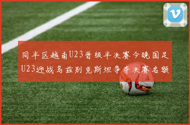 同半区越南U23晋级半决赛今晚国足U23迎战乌兹别克斯坦争夺决赛名额
