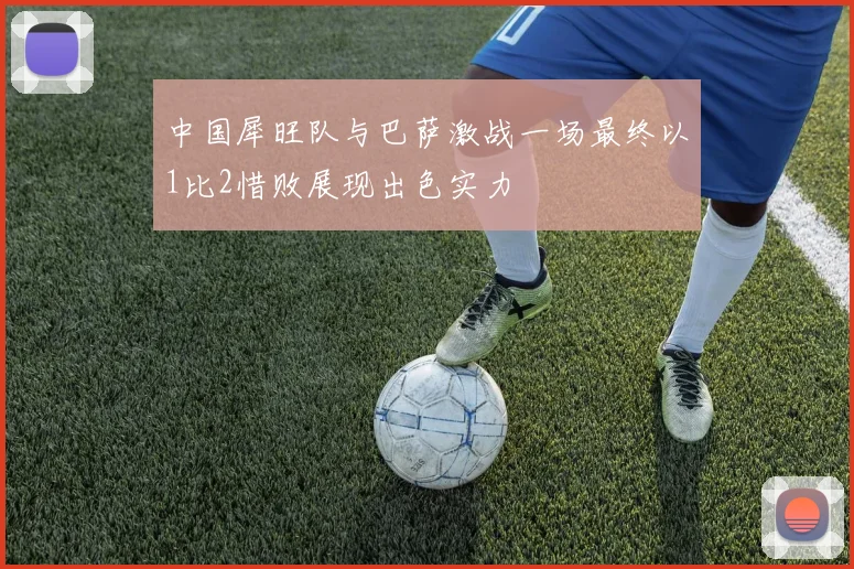 中国犀旺队与巴萨激战一场最终以1比2惜败展现出色实力