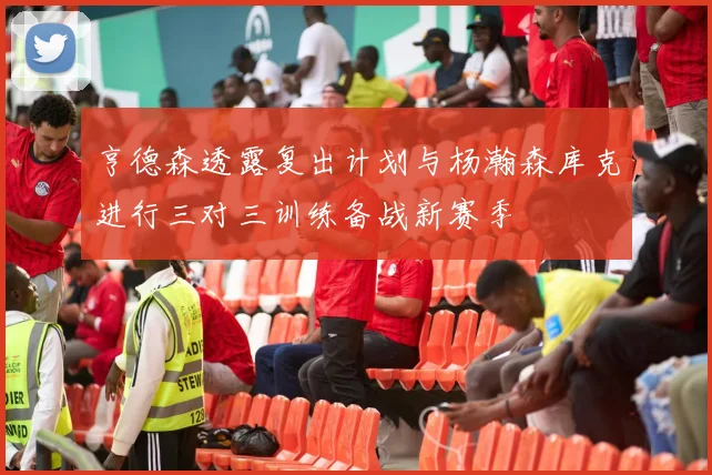 亨德森透露复出计划与杨瀚森库克进行三对三训练备战新赛季