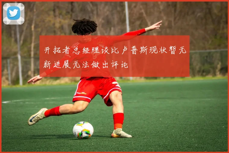 开拓者总经理谈比卢普斯现状暂无新进展无法做出评论