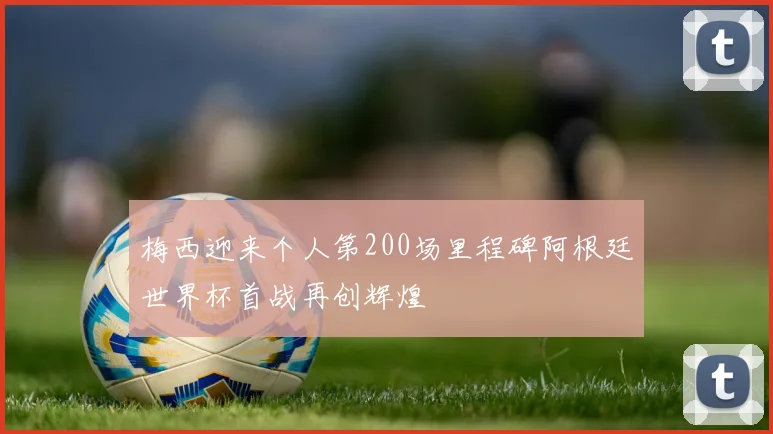 梅西迎来个人第200场里程碑阿根廷世界杯首战再创辉煌