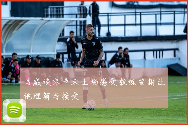 马威谈末节未上场感受教练安排让他理解与接受