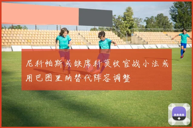 尼科帕斯或缺席科莫收官战小法或用巴图里纳替代阵容调整