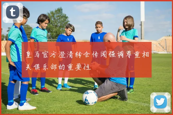 皇马官方澄清转会传闻强调尊重相关俱乐部的重要性
