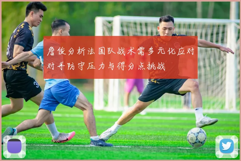 詹俊分析法国队战术需多元化应对对手防守压力与得分点挑战