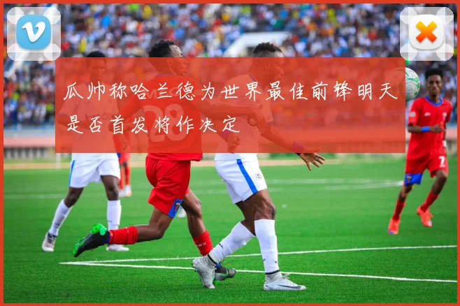 瓜帅称哈兰德为世界最佳前锋明天是否首发将作决定