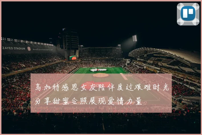 乌加特感恩女友陪伴度过艰难时光分享甜蜜合照展现爱情力量