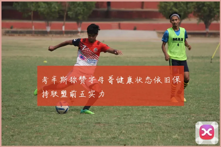 考辛斯称赞字母哥健康状态依旧保持联盟前五实力