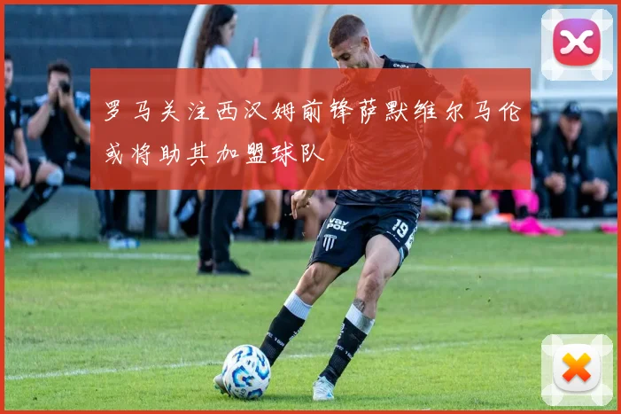 罗马关注西汉姆前锋萨默维尔马伦或将助其加盟球队
