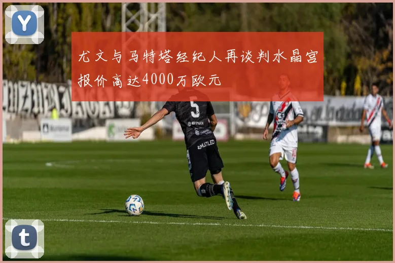 尤文与马特塔经纪人再谈判水晶宫报价高达4000万欧元