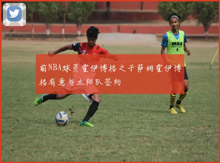 前NBA球员霍伊博格之子萨姆霍伊博格有意与太阳队签约